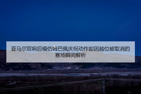 亚马尔双响后模仿姆巴佩庆祝动作却因越位被取消的赛场瞬间解析